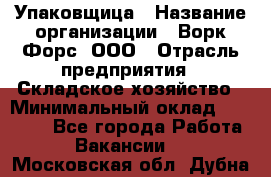 Упаковщица › Название организации ­ Ворк Форс, ООО › Отрасль предприятия ­ Складское хозяйство › Минимальный оклад ­ 27 000 - Все города Работа » Вакансии   . Московская обл.,Дубна г.